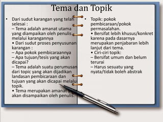 Tema dan Topik
• Dari sudut karangan yang telah
selesai :
– Tema adalah amanat utama
yang diampaikan oleh penulis
melalui karangannya
• Dari sudut proses penyusunan
karangan :
– Apa pokok pembicaraannya
– Apa tujuan/tesis yang akan
dicapai?
– Tema adalah suatu perumusan
dari topic yang akan dijadikan
landasan pembicaraan dan
tujuan yang akan dicapai melalui
topik.
• Tema merupakan amanat yang
akan disampaikan oleh penulis.
• Topik: pokok
pembicaraan/pokok
permasalahan.
• Bersifat lebih khusus/konkret
karena pada dasarnya
merupakan penjabaran lebih
lanjut dari tema.
• Ciri-ciri topik:
– Bersifat umum dan belum
terurai
– Harus sesuatu yang
nyata/tidak boleh abstrak
 