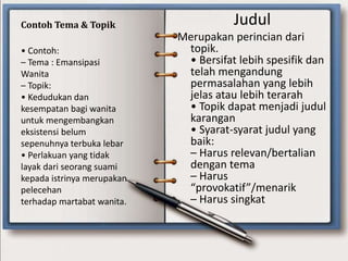 Contoh Tema & Topik Judul
Merupakan perincian dari
topik.
• Bersifat lebih spesifik dan
telah mengandung
permasalahan yang lebih
jelas atau lebih terarah
• Topik dapat menjadi judul
karangan
• Syarat-syarat judul yang
baik:
– Harus relevan/bertalian
dengan tema
– Harus
“provokatif”/menarik
– Harus singkat
• Contoh:
– Tema : Emansipasi
Wanita
– Topik:
• Kedudukan dan
kesempatan bagi wanita
untuk mengembangkan
eksistensi belum
sepenuhnya terbuka lebar
• Perlakuan yang tidak
layak dari seorang suami
kepada istrinya merupakan
pelecehan
terhadap martabat wanita.
 