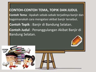 CONTOH-CONTOH TEMA, TOPIK DAN JUDUL
Contoh Tema : Apakah sebab-sebab terjadinya banjir dan
bagaimanakah cara mengatasi akibat banjir tersebut.
Contoh Topik : Banjir di Bandung Selatan.
Contoh Judul : Penanggulangan Akibat Banjir di
Bandung Selatan.
 
