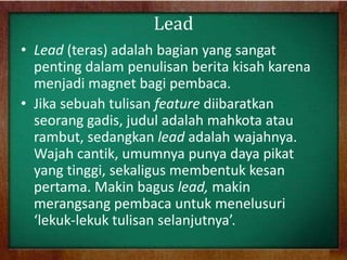 Lead
• Lead (teras) adalah bagian yang sangat
penting dalam penulisan berita kisah karena
menjadi magnet bagi pembaca.
• Jika sebuah tulisan feature diibaratkan
seorang gadis, judul adalah mahkota atau
rambut, sedangkan lead adalah wajahnya.
Wajah cantik, umumnya punya daya pikat
yang tinggi, sekaligus membentuk kesan
pertama. Makin bagus lead, makin
merangsang pembaca untuk menelusuri
‘lekuk-lekuk tulisan selanjutnya’.
 