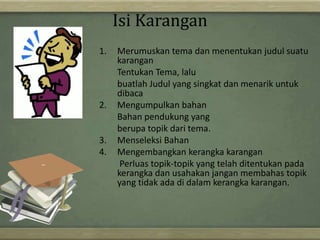 Isi Karangan
1. Merumuskan tema dan menentukan judul suatu
karangan
Tentukan Tema, lalu
buatlah Judul yang singkat dan menarik untuk
dibaca
2. Mengumpulkan bahan
Bahan pendukung yang
berupa topik dari tema.
3. Menseleksi Bahan
4. Mengembangkan kerangka karangan
Perluas topik-topik yang telah ditentukan pada
kerangka dan usahakan jangan membahas topik
yang tidak ada di dalam kerangka karangan.
 