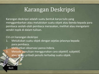Karangan Deskripsi
Karangan deskripsi adalah suatu bentuk karya tulis yang
menggambarkan atau melukiskan suatu objek atau benda kepada para
pembaca seolah-olah pembaca merasakan, melihat atau mengalami
sendiri topik di dalam tulisan.
Ciri-ciri karangan deskripsi
1. Melukiskan suatu objek dengan sejelas-jelasnya kepada
para pembaca.
2. Melibatkan observasi panca indera.
3. Metode penulisan menggunakan cara objektif, subjektif,
atau kesan pribadi penulis terhadap suatu objek.
Back
 