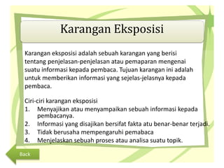 Karangan Eksposisi
Karangan eksposisi adalah sebuah karangan yang berisi
tentang penjelasan-penjelasan atau pemaparan mengenai
suatu informasi kepada pembaca. Tujuan karangan ini adalah
untuk memberikan informasi yang sejelas-jelasnya kepada
pembaca.
Ciri-ciri karangan eksposisi
1. Menyajikan atau menyampaikan sebuah informasi kepada
pembacanya.
2. Informasi yang disajikan bersifat fakta atu benar-benar terjadi.
3. Tidak berusaha mempengaruhi pemabaca
4. Menjelaskan sebuah proses atau analisa suatu topik.
Back
 