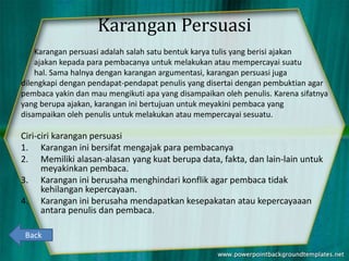 Karangan Persuasi
Karangan persuasi adalah salah satu bentuk karya tulis yang berisi ajakan
ajakan kepada para pembacanya untuk melakukan atau mempercayai suatu
hal. Sama halnya dengan karangan argumentasi, karangan persuasi juga
dilengkapi dengan pendapat-pendapat penulis yang disertai dengan pembuktian agar
pembaca yakin dan mau mengikuti apa yang disampaikan oleh penulis. Karena sifatnya
yang berupa ajakan, karangan ini bertujuan untuk meyakini pembaca yang
disampaikan oleh penulis untuk melakukan atau mempercayai sesuatu.
Ciri-ciri karangan persuasi
1. Karangan ini bersifat mengajak para pembacanya
2. Memiliki alasan-alasan yang kuat berupa data, fakta, dan lain-lain untuk
meyakinkan pembaca.
3. Karangan ini berusaha menghindari konflik agar pembaca tidak
kehilangan kepercayaan.
4. Karangan ini berusaha mendapatkan kesepakatan atau kepercayaaan
antara penulis dan pembaca.
Back
 