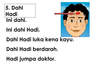 5. Dahi
Hadi
Ini dahi.
Ini dahi Hadi.
Dahi Hadi luka kena kayu.
Dahi Hadi berdarah.
Hadi jumpa doktor.

 