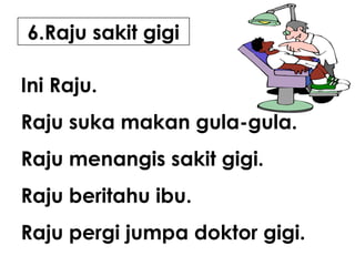 6.Raju sakit gigi
Ini Raju.
Raju suka makan gula-gula.
Raju menangis sakit gigi.
Raju beritahu ibu.
Raju pergi jumpa doktor gigi.

 