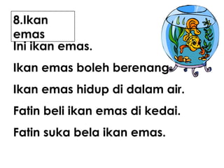8.Ikan
emas
Ini ikan emas.
Ikan emas boleh berenang.
Ikan emas hidup di dalam air.
Fatin beli ikan emas di kedai.
Fatin suka bela ikan emas.

 
