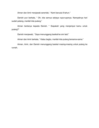 Aiman dan Amir menjawab serentak,  Kami berusia 8 tahun.

      Danish pun berkata,  Oh, kita semua sebaya rupa-rupanya. Nampaknya hari
sudah petang, marilah kita pulang.

      Aiman bertanya kepada Danish,  Siapakah yang menjemput kamu untuk
pulang?

      Danish menjawab,  Saya menunggang basikal ke sini tadi.

      Aiman dan Amir berkata,  Kalau begitu, marilah kita pulang bersama-sama.

      Aiman, Amir, dan Danish menunggang basikal masing-masing untuk pulang ke
rumah.
 