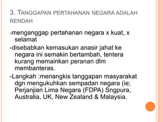 3. TANGGAPAN PERTAHANAN NEGARA ADALAH
RENDAH

-menganggap pertahanan negara x kuat, x
  selamat
-disebabkan kemasukan anasir jahat ke
  negara ini semakin bertambah, tentera
  kurang memainkan peranan dlm
  membanteras.
-Langkah :menangkis tanggapan masyarakat
  dgn mengukuhkan sempadan negara (ie;
  Perjanjian Lima Negara (FDPA) Sngpura,
  Australia, UK, New Zealand & Malaysia.
 