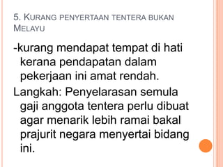 5. KURANG PENYERTAAN TENTERA BUKAN
MELAYU

-kurang mendapat tempat di hati
 kerana pendapatan dalam
 pekerjaan ini amat rendah.
Langkah: Penyelarasan semula
 gaji anggota tentera perlu dibuat
 agar menarik lebih ramai bakal
 prajurit negara menyertai bidang
 ini.
 