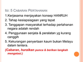 ISI: 5 CABARAN PERTAHANAN
1.Kerjasama menjayakan konsep HANRUH
2. Tahap kesiapsiagaan yang tepat
3. Tanggapan masyarakat terhadap pertahanan
  negara adalah rendah
4. Penggunaan senjata & peralatan yg kurang
  canggih
5. Kekurangan penyertaan kaum bukan Melayu
  dalam tentera.
(Cabaran, huraikan punca & berikan langkah
 mengatasi.)
 