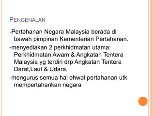 PENGENALAN
-Pertahanan Negara Malaysia berada di
  bawah pimpinan Kementerian Pertahanan.
-menyediakan 2 perkhidmatan utama:
  Perkhidmatan Awam & Angkatan Tentera
  Malaysia yg terdiri drp Angkatan Tentera
  Darat,Laut & Udara.
-mengurus semua hal ehwal pertahanan utk
  mempertahankan negara
 
