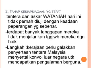 2. TAHAP KESIAPSIAGAAN YG TEPAT
-tentera dan askar WATANIAH hari ini
  tidak pernah diuji dengan keadaan
  peperangan yg sebenar.
-terdapat banyak tanggapan mereka
  tidak menjalankan tggjwb mereka dgn
  baik
-Langkah :kerajaan perlu galakkan
  penyertaan tentera Malaysia
  menyertai konvoi luar negara utk
  mendapatkan pengalaman berguna.
 