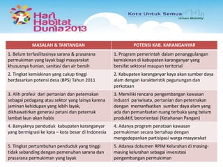 MASALAH & TANTANGAN

POTENSI KAB. KARANGANYAR

1. Belum terfasilitasinya sarana & prasarana
permukiman yang layak bagi masyarakat
khususnya hunian, sanitasi dan air bersih

1. Program pemerintah dalam penanggulangan
kemiskinan di kabupaten karanganyar yang
bersifat sektoral maupun teritorial

2. Tingkat kemiskinan yang cukup tinggi
berdasarkan potensi desa (BPS) Tahun 2011

2. Kabupaten karanganyar kaya akan sumber daya
alam dengan karakteristik pegunungan dan
perkotaan

3. Alih profesi dari pertanian dan peternakan
sebagai pedagang atau sektor yang lainya karena
jaminan kehidupan yang lebih layak,
dikhawatirkan generasi petani dan peternak
lambat laun akan habis

3. Memiliki rencana pengembangan kawasan
industri pariwisata, pertanian dan peternakan
dengan memanfaatkan sumber daya alam yang
ada dan pemanfaatan ruang terbuka yang belum
produktif, berorientasi (Ketahanan Pangan)

4. Banyaknya penduduk kabupaten karanganyar
yang bermigrasi ke kota – kota besar di Indonesia

4. Adanya program penataan kawasan
permukiman secara bertahap dengan
mengedepankan partisipasi warga masyarakat

5. Tingkat pertumbuhan penduduk yang tinggi
tidak sebanding dengan pemenuhan sarana dan
prasarana permukiman yang layak

5. Adanya dokumen RPJM Kelurahan di masingmasing kelurahan sebagai invenstasi
pengembangan permukiman

 