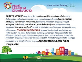 Budaya ‘urban’ yang bercirikan modern, praktis, cepat dan efisien perlu
diakomodasi melalui perencanaan kota yang dibangun dengan kepemimpinan
kota yang visioner dan berwibawa, tata-kelola perkotaan tangguh, bersifat
melayani publik dan berorientasi pada keberlanjutan yang mendorong
kehidupan kota yang produktif menuju peningkatan kualitas hidup warga kota yang
lebih mapan. Mobilitas perkotaan, sebagai bagian tidak terpisahkan dari
budaya urban ini, harus diakomodasi melalui perencanaan dan desain kota, dan
dibangun dibawah kepemimpinan kota yang visioner dan berwibawa, tata-kelola
perkotaan tangguh, berorientasi pelayanan publik dan keberlanjutan kota, sehingga
kehidupan kota berjalan lancar menuju peningkatan kualitas hidup

warga kota.

 
