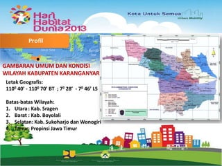 Profil

GAMBARAN UMUM DAN KONDISI
WILAYAH KABUPATEN KARANGANYAR
Letak Geografis:
1100 40’ - 1100 70’ BT ; 70 28’ - 70 46’ LS
Batas-batas Wilayah:
1. Utara : Kab. Sragen
2. Barat : Kab. Boyolali
3. Selatan: Kab. Sukoharjo dan Wonogiri
4. Timur: Propinsi Jawa Timur

 