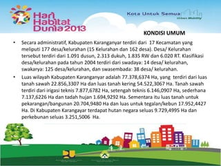 KONDISI UMUM
•

•

Secara administratif, Kabupaten Karanganyar terdiri dari 17 Kecamatan yang
meliputi 177 desa/kelurahan (15 Kelurahan dan 162 desa). Desa/ Kelurahan
tersebut terdiri dari 1.091 dusun, 2.313 dukuh, 1.835 RW dan 6.020 RT. Klasifikasi
desa/kelurahan pada tahun 2004 terdiri dari swadaya: 14 desa/ kelurahan,
swakarya: 125 desa/kelurahan, dan swasembada: 38 desa/ kelurahan.
Luas wilayah Kabupaten Karanganyar adalah 77.378,6374 Ha, yang terdiri dari luas
tanah sawah 22.856,3307 Ha dan luas tanah kering 54.522,3067 Ha. Tanah sawah
terdiri dari irigasi teknis 7.877,6782 Ha, setengah teknis 6.146,0907 Ha, sederhana
7.137,6226 Ha dan tadah hujan 1.694,9292 Ha. Sementara itu luas tanah untuk
pekarangan/bangunan 20.704,9480 Ha dan luas untuk tegalan/kebun 17.952,4427
Ha. Di Kabupaten Karangayar terdapat hutan negara seluas 9.729,4995 Ha dan
perkebunan seluas 3.251,5006 Ha.

 