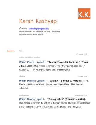 K.K.
Karan Kashyap
E-mail id - karankashyyap@gmail.com
Phone numbers - +91 9819324234 / +91 7506090611
Oshiwara Andheri West- 400102
Experience Films
4th August 2017
DUNIYA KHATAM HO RAHI HAI
Writer, Director, Lyricist- “Duniya Khatam Ho Rahi Hai ” ( 1hour
32 minutes) - This film is a comedy. The film was released on 4th
August 2017 in Mumbai, Delhi, M.P. and Haryana.
TWISTER 6 October 2015
Writer, Director, Lyricist- “TWISTER ” ( 1hour 50 minutes) - This
film is based on relationships ,extra marital affairs . The film no
released.
ZINDAGI JALEBI 6 September 2013
Writer, Director, Lyricist- “Zindagi Jalebi” (2 hour 2 minutes) -
This film is a comedy based on a human bomb. The film was released
on 6 September 2013 in Mumbai, Delhi, Bhopal and Haryana.
 