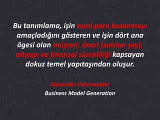 Bu tanımlama, işin nasıl para kazanmayı
amaçladığını gösteren ve işin dört ana
ögesi olan müşteri, öneri (satılan şey),
altyapı ve finansal sürekliliği kapsayan
dokuz temel yapıtaşından oluşur.
Alexander Osterwalder
Business Model Generation
 
