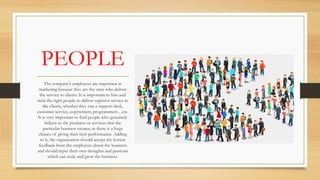 PEOPLE
The company’s employees are important in
marketing because they are the ones who deliver
the service to clients. It is important to hire and
train the right people to deliver superior service to
the clients, whether they run a support desk,
customer service, copywriters, programmers…etc.
It is very important to find people who genuinely
believe in the products or services that the
particular business creates, as there is a huge
chance of giving their best performance. Adding
to it, the organization should accept the honest
feedback from the employees about the business
and should input their own thoughts and passions
which can scale and grow the business.
 
