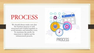PROCESS
We should always make sure that
the business process is well
structured and verified regularly to
avoid mistakes and minimize costs.
To maximise the profit, Its
important to tighten up the
enhancement process.
 