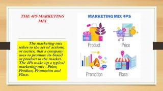 THE 4PS MARKETING
MIX
The marketing mix
refers to the set of actions,
or tactics, that a company
uses to promote its brand
or product in the market.
The 4Ps make up a typical
marketing mix - Price,
Product, Promotion and
Place.
 