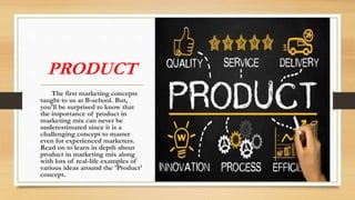 PRODUCT
The first marketing concepts
taught to us at B-school. But,
you'll be surprised to know that
the importance of product in
marketing mix can never be
underestimated since it is a
challenging concept to master
even for experienced marketers.
Read on to learn in depth about
product in marketing mix along
with lots of real-life examples of
various ideas around the 'Product'
concept.
 