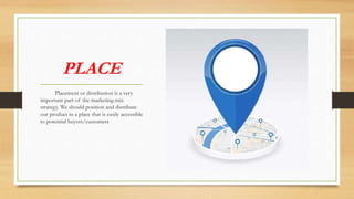 PLACE
Placement or distribution is a very
important part of the marketing mix
strategy. We should position and distribute
our product in a place that is easily accessible
to potential buyers/customers
 