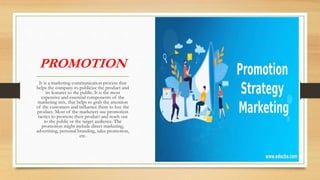 PROMOTION
It is a marketing communication process that
helps the company to publicize the product and
its features to the public. It is the most
expensive and essential components of the
marketing mix, that helps to grab the attention
of the customers and influence them to buy the
product. Most of the marketers use promotion
tactics to promote their product and reach out
to the public or the target audience. The
promotion might include direct marketing,
advertising, personal branding, sales promotion,
etc.
 