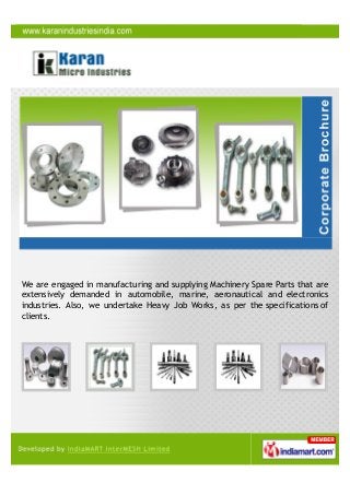 We are engaged in manufacturing and supplying Machinery Spare Parts that are
extensively demanded in automobile, marine, aeronautical and electronics
industries. Also, we undertake Heavy Job Works, as per the specifications of
clients.
 