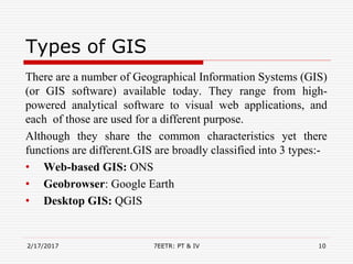 Types of GIS
There are a number of Geographical Information Systems (GIS)
(or GIS software) available today. They range from high-
powered analytical software to visual web applications, and
each of those are used for a different purpose.
Although they share the common characteristics yet there
functions are different.GIS are broadly classified into 3 types:-
• Web-based GIS: ONS
• Geobrowser: Google Earth
• Desktop GIS: QGIS
2/17/2017 7EETR: PT & IV 10
 