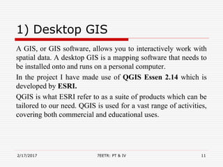 1) Desktop GIS
A GIS, or GIS software, allows you to interactively work with
spatial data. A desktop GIS is a mapping software that needs to
be installed onto and runs on a personal computer.
In the project I have made use of QGIS Essen 2.14 which is
developed by ESRI.
QGIS is what ESRI refer to as a suite of products which can be
tailored to our need. QGIS is used for a vast range of activities,
covering both commercial and educational uses.
2/17/2017 7EETR: PT & IV 11
 