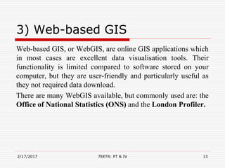 3) Web-based GIS
Web-based GIS, or WebGIS, are online GIS applications which
in most cases are excellent data visualisation tools. Their
functionality is limited compared to software stored on your
computer, but they are user-friendly and particularly useful as
they not required data download.
There are many WebGIS available, but commonly used are: the
Office of National Statistics (ONS) and the London Profiler.
2/17/2017 7EETR: PT & IV 13
 