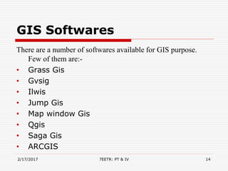 GIS Softwares
2/17/2017 7EETR: PT & IV 14
There are a number of softwares available for GIS purpose.
Few of them are:-
• Grass Gis
• Gvsig
• Ilwis
• Jump Gis
• Map window Gis
• Qgis
• Saga Gis
• ARCGIS
 