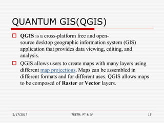 QUANTUM GIS(QGIS)
 QGIS is a cross-platform free and open-
source desktop geographic information system (GIS)
application that provides data viewing, editing, and
analysis.
 QGIS allows users to create maps with many layers using
different map projections. Maps can be assembled in
different formats and for different uses. QGIS allows maps
to be composed of Raster or Vector layers.
2/17/2017 7EETR: PT & IV 15
 