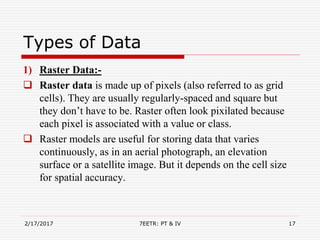 Types of Data
1) Raster Data:-
 Raster data is made up of pixels (also referred to as grid
cells). They are usually regularly-spaced and square but
they don’t have to be. Raster often look pixilated because
each pixel is associated with a value or class.
 Raster models are useful for storing data that varies
continuously, as in an aerial photograph, an elevation
surface or a satellite image. But it depends on the cell size
for spatial accuracy.
2/17/2017 7EETR: PT & IV 17
 