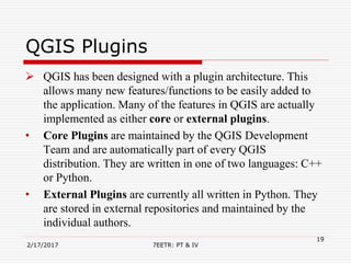 QGIS Plugins
 QGIS has been designed with a plugin architecture. This
allows many new features/functions to be easily added to
the application. Many of the features in QGIS are actually
implemented as either core or external plugins.
• Core Plugins are maintained by the QGIS Development
Team and are automatically part of every QGIS
distribution. They are written in one of two languages: C++
or Python.
• External Plugins are currently all written in Python. They
are stored in external repositories and maintained by the
individual authors.
2/17/2017 7EETR: PT & IV
19
 
