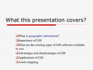 What this presentation covers?
What is geographic information?
Importance of GIS
What are the existing types of GIS software available
to you.
Advantages and disadvantages of GIS
Applications of GIS
Assets mapping
 