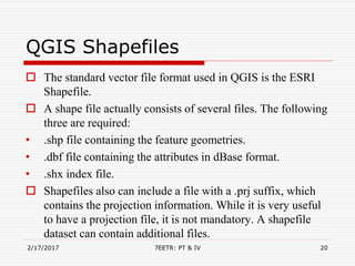 QGIS Shapefiles
 The standard vector file format used in QGIS is the ESRI
Shapefile.
 A shape file actually consists of several files. The following
three are required:
• .shp file containing the feature geometries.
• .dbf file containing the attributes in dBase format.
• .shx index file.
 Shapefiles also can include a file with a .prj suffix, which
contains the projection information. While it is very useful
to have a projection file, it is not mandatory. A shapefile
dataset can contain additional files.
2/17/2017 7EETR: PT & IV 20
 