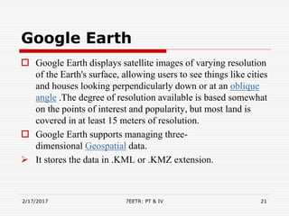 Google Earth
 Google Earth displays satellite images of varying resolution
of the Earth's surface, allowing users to see things like cities
and houses looking perpendicularly down or at an oblique
angle .The degree of resolution available is based somewhat
on the points of interest and popularity, but most land is
covered in at least 15 meters of resolution.
 Google Earth supports managing three-
dimensional Geospatial data.
 It stores the data in .KML or .KMZ extension.
2/17/2017 7EETR: PT & IV 21
 