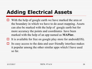 Adding Electrical Assets
 With the help of google earth we have marked the area or
the boundary in which we have to do asset mapping. Assets
can also be marked with the help of google earth but for
more accuracy the points and coordinates have been
marked with the help of an app named as MAPinr.
 It is available for free on google play store for android(OS).
 Its easy access to the data and user friendly interface makes
it popular among the other similar apps which I have used
so far.
2/17/2017 7EETR: PT & IV 26
 