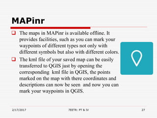 MAPinr
 The maps in MAPinr is available offline. It
provides facilities, such as you can mark your
waypoints of different types not only with
different symbols but also with different colors.
 The kml file of your saved map can be easily
transferred to QGIS just by opening the
corresponding kml file in QGIS, the points
marked on the map with there coordinates and
descriptions can now be seen and now you can
mark your waypoints in QGIS.
2/17/2017 7EETR: PT & IV 27
 