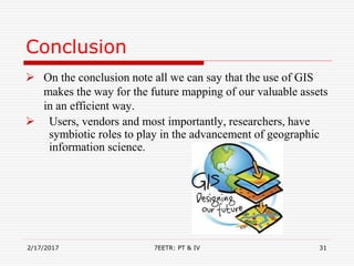 Conclusion
 On the conclusion note all we can say that the use of GIS
makes the way for the future mapping of our valuable assets
in an efficient way.
 Users, vendors and most importantly, researchers, have
symbiotic roles to play in the advancement of geographic
information science.
2/17/2017 7EETR: PT & IV 31
 