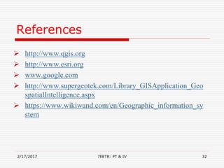 References
 http://www.qgis.org
 http://www.esri.org
 www.google.com
 http://www.supergeotek.com/Library_GISApplication_Geo
spatialIntelligence.aspx
 https://www.wikiwand.com/en/Geographic_information_sy
stem
2/17/2017 7EETR: PT & IV 32
 