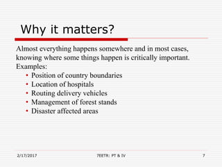Why it matters?
Almost everything happens somewhere and in most cases,
knowing where some things happen is critically important.
Examples:
• Position of country boundaries
• Location of hospitals
• Routing delivery vehicles
• Management of forest stands
• Disaster affected areas
2/17/2017 7EETR: PT & IV 7
 