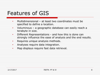 Features of GIS
• Multidimensional – at least two coordinates must be
specified to define a location.
• Voluminous – a geographic database can easily reach a
terabyte in size.
• Different Representations - and how this is done can
strongly influence the ease of analysis and the end results.
• Requires unique analysis methods.
• Analyses require data integration.
• Map displays require fast data retrieval.
2/17/2017 7EETR: PT & IV 8
 