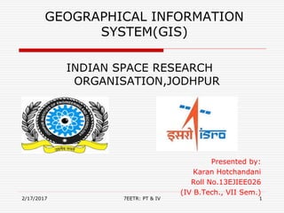 GEOGRAPHICAL INFORMATION
SYSTEM(GIS)
INDIAN SPACE RESEARCH
ORGANISATION,JODHPUR
Presented by:
Karan Hotchandani
Roll No.13EJIEE026
(IV B.Tech., VII Sem.)
2/17/2017 17EETR: PT & IV
 
