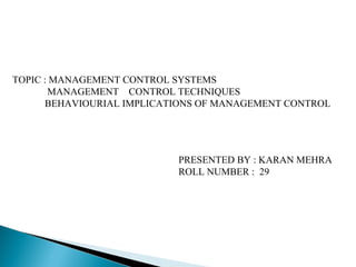 TOPIC : MANAGEMENT CONTROL SYSTEMS
MANAGEMENT CONTROL TECHNIQUES
BEHAVIOURIAL IMPLICATIONS OF MANAGEMENT CONTROL
PRESENTED BY : KARAN MEHRA
ROLL NUMBER : 29
 