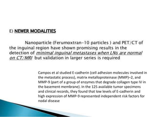 Campos et al studied E-cadherin (cell adhesion molecules involved in
the metastatic process), matrix metalloproteinase (MMP)–2, and
MMP-9 (part of a group of enzymes that degrade collagen type IV in
the basement membrane). In the 125 available tumor specimens
and clinical records, they found that low levels of E-cadherin and
high expression of MMP-9 represented independent risk factors for
nodal disease
 