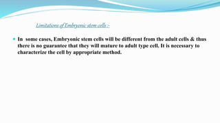 Limitations of Embryonic stem cells :-
 In some cases, Embryonic stem cells will be different from the adult cells & thus
there is no guarantee that they will mature to adult type cell. It is necessary to
characterize the cell by appropriate method.
 